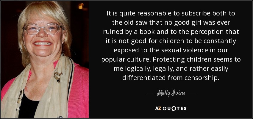 It is quite reasonable to subscribe both to the old saw that no good girl was ever ruined by a book and to the perception that it is not good for children to be constantly exposed to the sexual violence in our popular culture. Protecting children seems to me logically, legally, and rather easily differentiated from censorship. - Molly Ivins