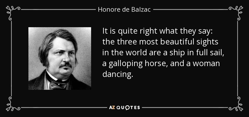 It is quite right what they say: the three most beautiful sights in the world are a ship in full sail, a galloping horse, and a woman dancing. - Honore de Balzac
