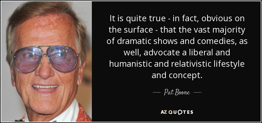It is quite true - in fact, obvious on the surface - that the vast majority of dramatic shows and comedies, as well, advocate a liberal and humanistic and relativistic lifestyle and concept. - Pat Boone