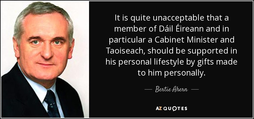 It is quite unacceptable that a member of Dáil Éireann and in particular a Cabinet Minister and Taoiseach, should be supported in his personal lifestyle by gifts made to him personally. - Bertie Ahern