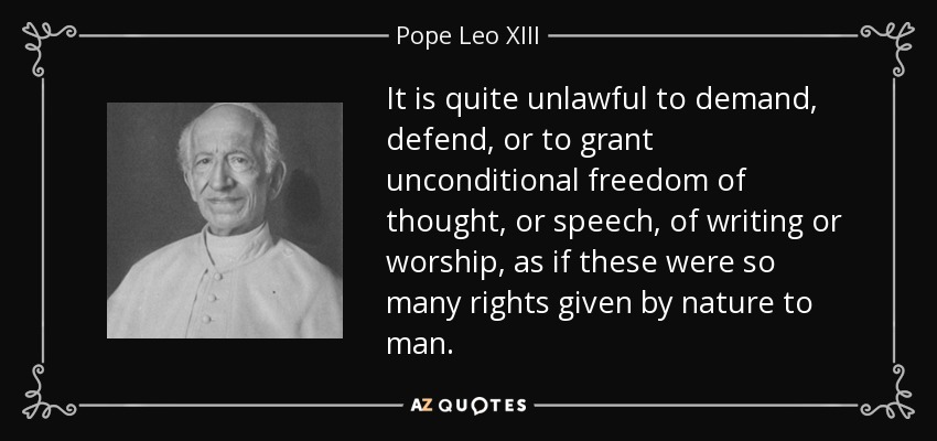 It is quite unlawful to demand, defend, or to grant unconditional freedom of thought, or speech, of writing or worship, as if these were so many rights given by nature to man. - Pope Leo XIII
