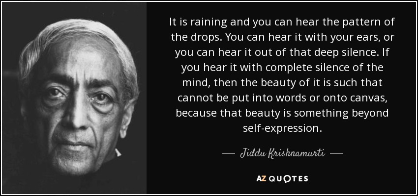 It is raining and you can hear the pattern of the drops. You can hear it with your ears, or you can hear it out of that deep silence. If you hear it with complete silence of the mind, then the beauty of it is such that cannot be put into words or onto canvas, because that beauty is something beyond self-expression . - Jiddu Krishnamurti