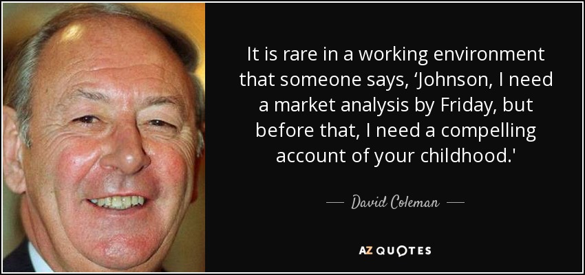 It is rare in a working environment that someone says, ‘Johnson, I need a market analysis by Friday, but before that, I need a compelling account of your childhood.' - David Coleman