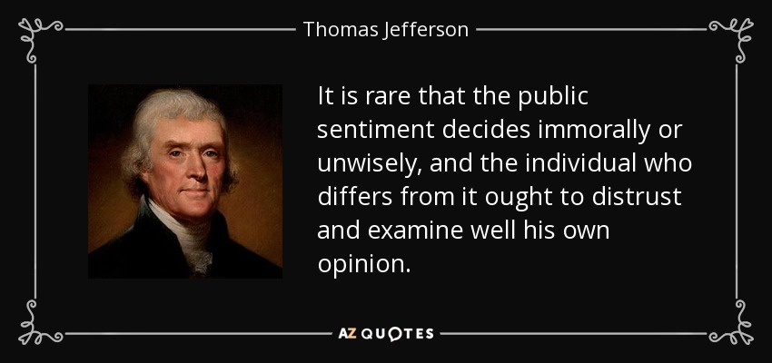 It is rare that the public sentiment decides immorally or unwisely, and the individual who differs from it ought to distrust and examine well his own opinion. - Thomas Jefferson
