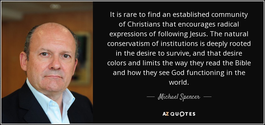 It is rare to find an established community of Christians that encourages radical expressions of following Jesus. The natural conservatism of institutions is deeply rooted in the desire to survive, and that desire colors and limits the way they read the Bible and how they see God functioning in the world. - Michael Spencer