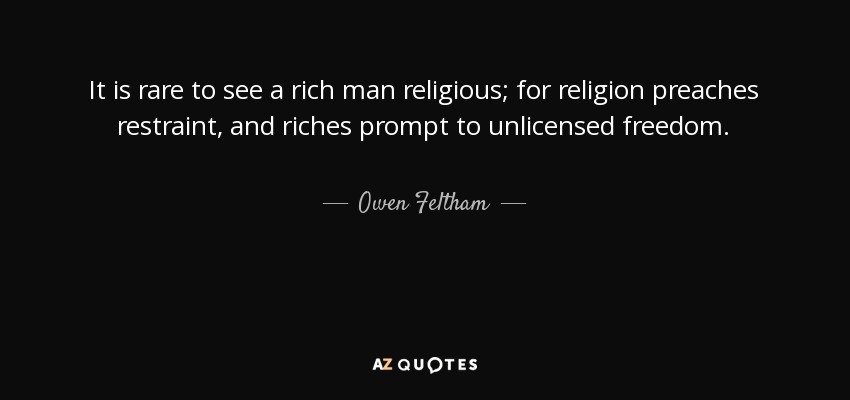 It is rare to see a rich man religious; for religion preaches restraint, and riches prompt to unlicensed freedom. - Owen Feltham