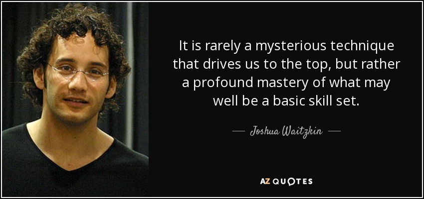 It is rarely a mysterious technique that drives us to the top, but rather a profound mastery of what may well be a basic skill set. - Joshua Waitzkin