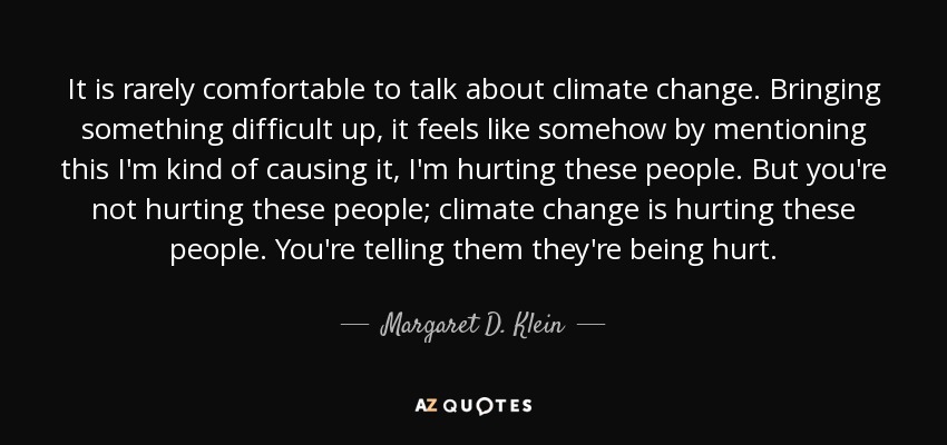 It is rarely comfortable to talk about climate change. Bringing something difficult up, it feels like somehow by mentioning this I'm kind of causing it, I'm hurting these people. But you're not hurting these people; climate change is hurting these people. You're telling them they're being hurt. - Margaret D. Klein