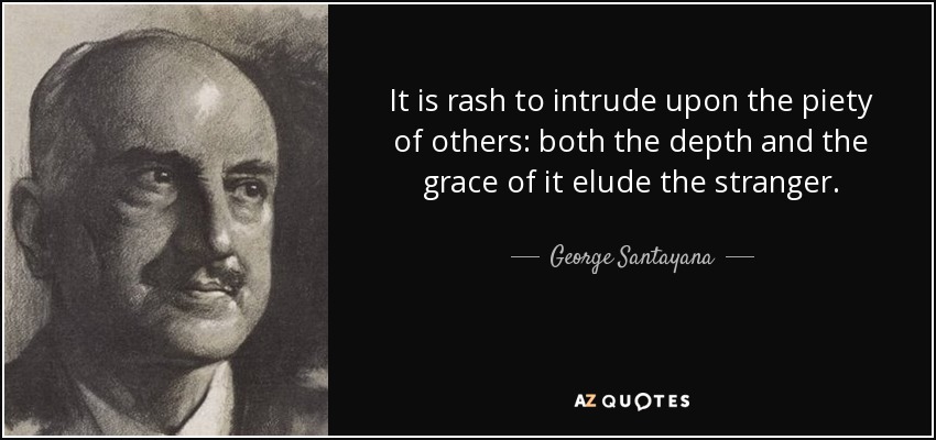 It is rash to intrude upon the piety of others: both the depth and the grace of it elude the stranger. - George Santayana