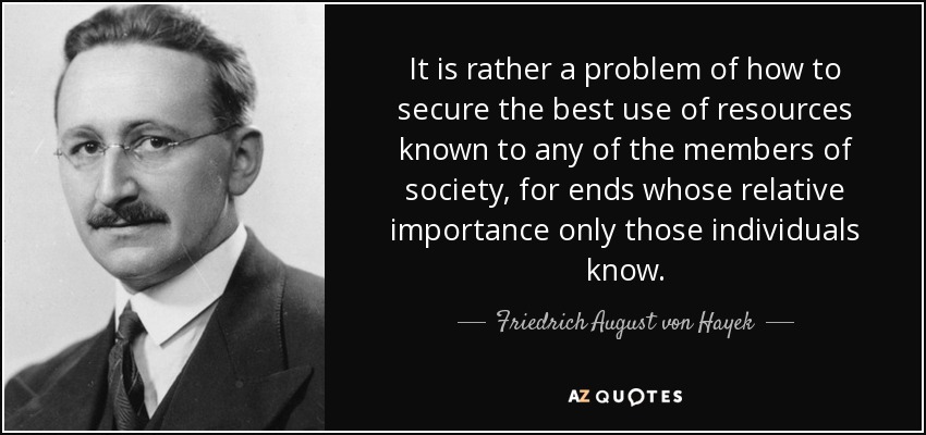 It is rather a problem of how to secure the best use of resources known to any of the members of society, for ends whose relative importance only those individuals know. - Friedrich August von Hayek