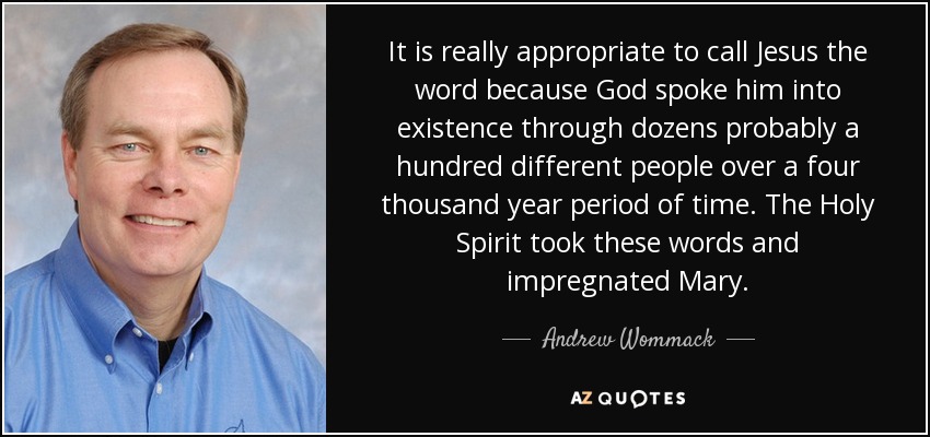 It is really appropriate to call Jesus the word because God spoke him into existence through dozens probably a hundred different people over a four thousand year period of time. The Holy Spirit took these words and impregnated Mary. - Andrew Wommack