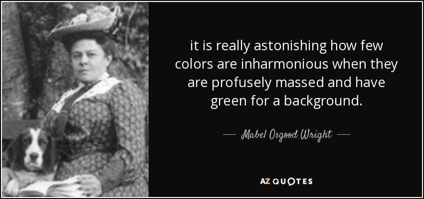 it is really astonishing how few colors are inharmonious when they are profusely massed and have green for a background. - Mabel Osgood Wright