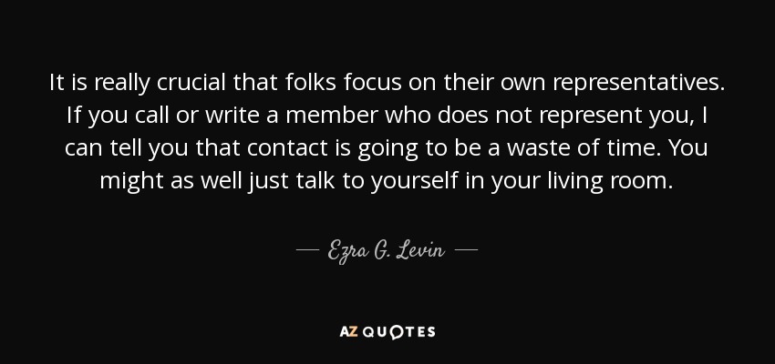 It is really crucial that folks focus on their own representatives. If you call or write a member who does not represent you, I can tell you that contact is going to be a waste of time. You might as well just talk to yourself in your living room. - Ezra G. Levin