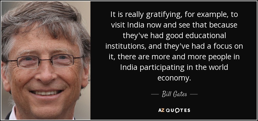 It is really gratifying, for example, to visit India now and see that because they've had good educational institutions, and they've had a focus on it, there are more and more people in India participating in the world economy. - Bill Gates