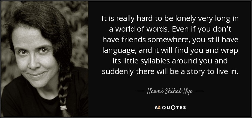 It is really hard to be lonely very long in a world of words. Even if you don't have friends somewhere, you still have language, and it will find you and wrap its little syllables around you and suddenly there will be a story to live in. - Naomi Shihab Nye