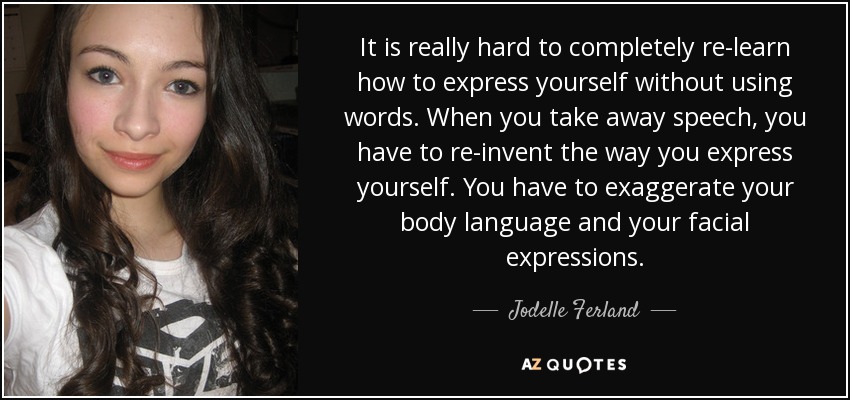 It is really hard to completely re-learn how to express yourself without using words. When you take away speech, you have to re-invent the way you express yourself. You have to exaggerate your body language and your facial expressions. - Jodelle Ferland