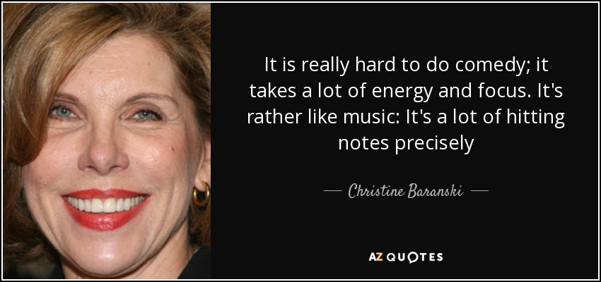 It is really hard to do comedy; it takes a lot of energy and focus. It's rather like music: It's a lot of hitting notes precisely - Christine Baranski