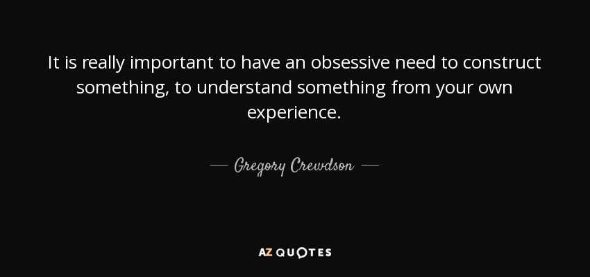 It is really important to have an obsessive need to construct something, to understand something from your own experience. - Gregory Crewdson
