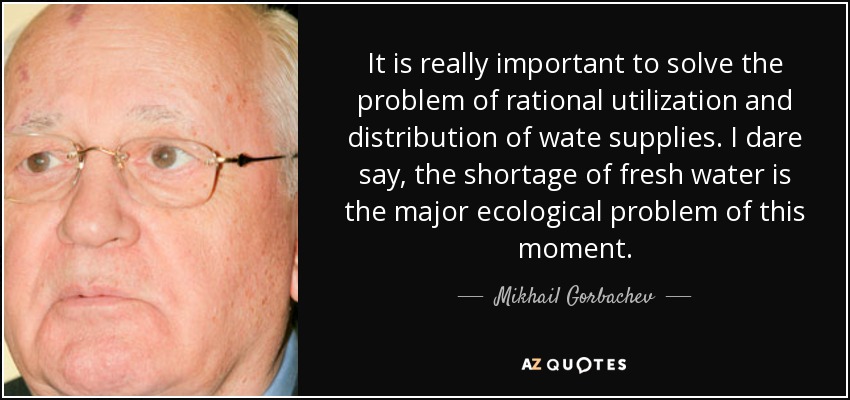It is really important to solve the problem of rational utilization and distribution of wate supplies. I dare say, the shortage of fresh water is the major ecological problem of this moment. - Mikhail Gorbachev