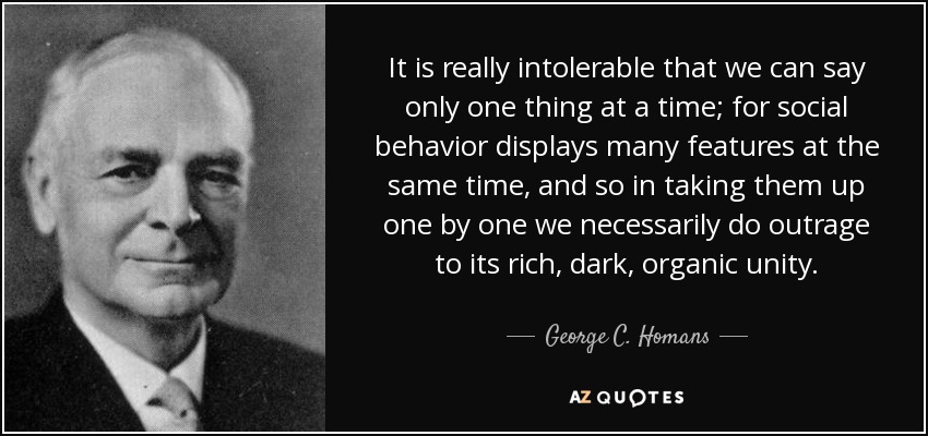 It is really intolerable that we can say only one thing at a time; for social behavior displays many features at the same time, and so in taking them up one by one we necessarily do outrage to its rich, dark, organic unity. - George C. Homans