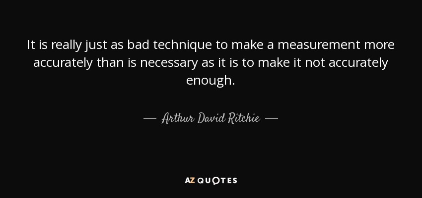 It is really just as bad technique to make a measurement more accurately than is necessary as it is to make it not accurately enough. - Arthur David Ritchie