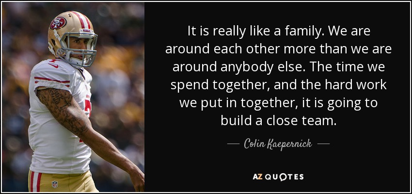 It is really like a family. We are around each other more than we are around anybody else. The time we spend together, and the hard work we put in together, it is going to build a close team. - Colin Kaepernick