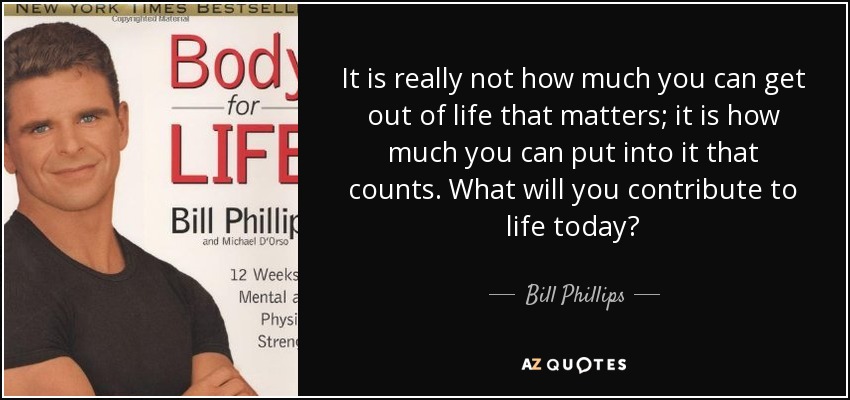 It is really not how much you can get out of life that matters; it is how much you can put into it that counts. What will you contribute to life today? - Bill Phillips