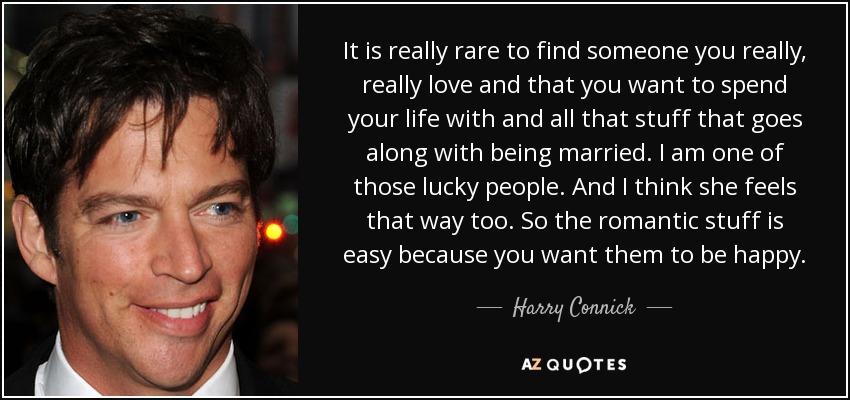 It is really rare to find someone you really, really love and that you want to spend your life with and all that stuff that goes along with being married. I am one of those lucky people. And I think she feels that way too. So the romantic stuff is easy because you want them to be happy. - Harry Connick, Jr.