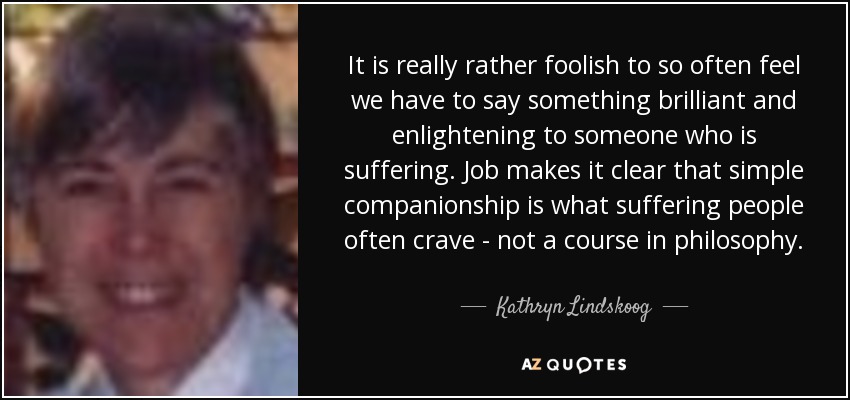 It is really rather foolish to so often feel we have to say something brilliant and enlightening to someone who is suffering. Job makes it clear that simple companionship is what suffering people often crave - not a course in philosophy. - Kathryn Lindskoog