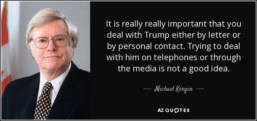 It is really really important that you deal with Trump either by letter or by personal contact. Trying to deal with him on telephones or through the media is not a good idea. - Michael Kergin