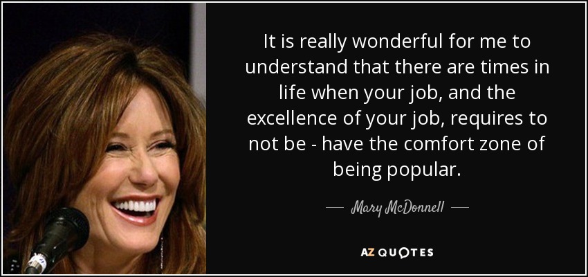 It is really wonderful for me to understand that there are times in life when your job, and the excellence of your job, requires to not be - have the comfort zone of being popular. - Mary McDonnell