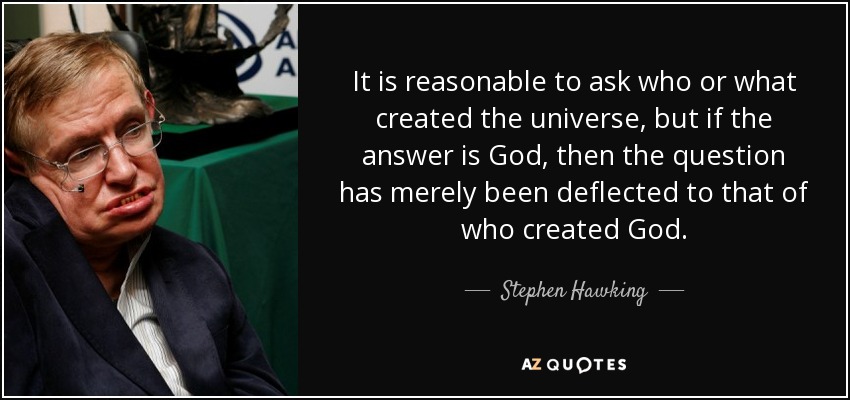 It is reasonable to ask who or what created the universe, but if the answer is God, then the question has merely been deflected to that of who created God. - Stephen Hawking