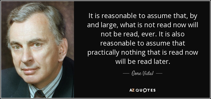 It is reasonable to assume that, by and large, what is not read now will not be read, ever. It is also reasonable to assume that practically nothing that is read now will be read later. - Gore Vidal