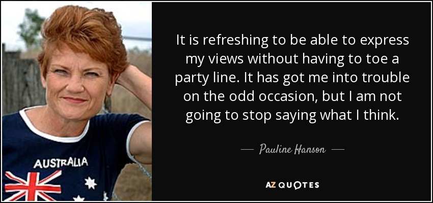 It is refreshing to be able to express my views without having to toe a party line. It has got me into trouble on the odd occasion, but I am not going to stop saying what I think. - Pauline Hanson