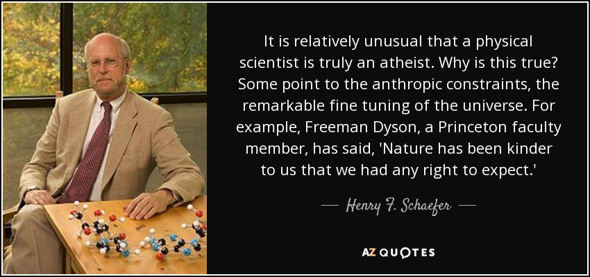 It is relatively unusual that a physical scientist is truly an atheist. Why is this true? Some point to the anthropic constraints, the remarkable fine tuning of the universe. For example, Freeman Dyson, a Princeton faculty member, has said, 'Nature has been kinder to us that we had any right to expect.' - Henry F. Schaefer, III