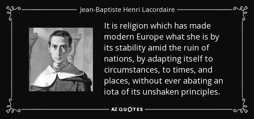It is religion which has made modern Europe what she is by its stability amid the ruin of nations, by adapting itself to circumstances, to times, and places, without ever abating an iota of its unshaken principles. - Jean-Baptiste Henri Lacordaire
