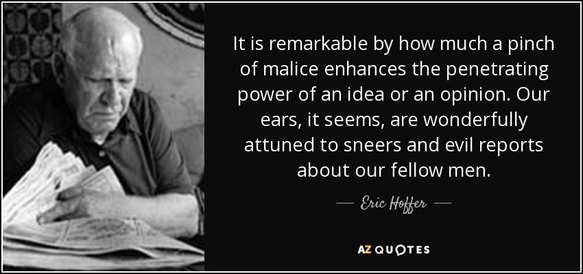 It is remarkable by how much a pinch of malice enhances the penetrating power of an idea or an opinion. Our ears, it seems, are wonderfully attuned to sneers and evil reports about our fellow men. - Eric Hoffer