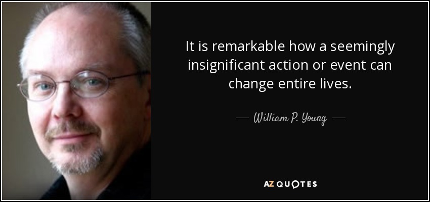 It is remarkable how a seemingly insignificant action or event can change entire lives. - William P. Young