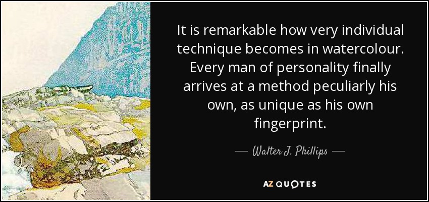 It is remarkable how very individual technique becomes in watercolour. Every man of personality finally arrives at a method peculiarly his own, as unique as his own fingerprint. - Walter J. Phillips