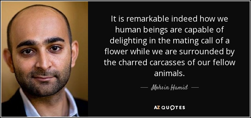 It is remarkable indeed how we human beings are capable of delighting in the mating call of a flower while we are surrounded by the charred carcasses of our fellow animals. - Mohsin Hamid