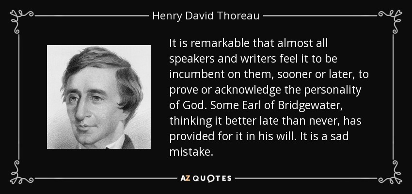 It is remarkable that almost all speakers and writers feel it to be incumbent on them, sooner or later, to prove or acknowledge the personality of God. Some Earl of Bridgewater, thinking it better late than never, has provided for it in his will. It is a sad mistake. - Henry David Thoreau