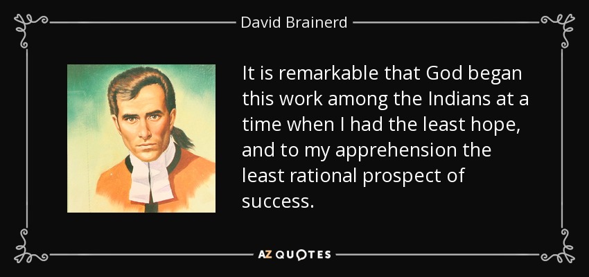 It is remarkable that God began this work among the Indians at a time when I had the least hope, and to my apprehension the least rational prospect of success. - David Brainerd