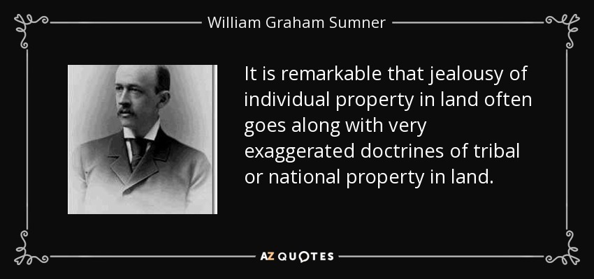 It is remarkable that jealousy of individual property in land often goes along with very exaggerated doctrines of tribal or national property in land. - William Graham Sumner