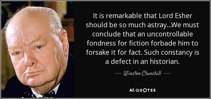 It is remarkable that Lord Esher should be so much astray...We must conclude that an uncontrollable fondness for fiction forbade him to forsake it for fact. Such constancy is a defect in an historian. - Winston Churchill
