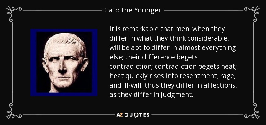 It is remarkable that men, when they differ in what they think considerable, will be apt to differ in almost everything else; their difference begets contradiction; contradiction begets heat; heat quickly rises into resentment, rage, and ill-will; thus they differ in affections, as they differ in judgment. - Cato the Younger