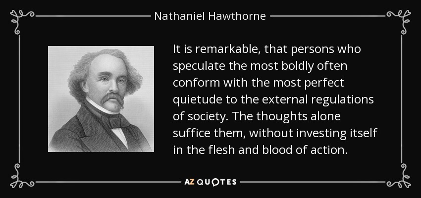 It is remarkable, that persons who speculate the most boldly often conform with the most perfect quietude to the external regulations of society. The thoughts alone suffice them, without investing itself in the flesh and blood of action. - Nathaniel Hawthorne