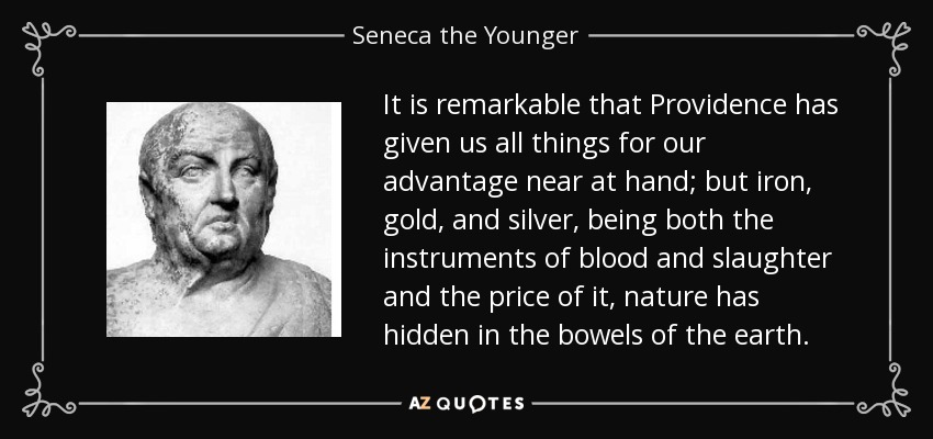 It is remarkable that Providence has given us all things for our advantage near at hand; but iron, gold, and silver, being both the instruments of blood and slaughter and the price of it, nature has hidden in the bowels of the earth. - Seneca the Younger