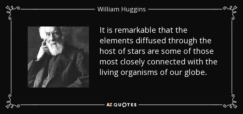 It is remarkable that the elements diffused through the host of stars are some of those most closely connected with the living organisms of our globe. - William Huggins