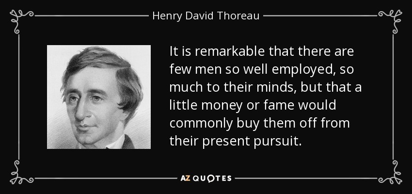 It is remarkable that there are few men so well employed, so much to their minds, but that a little money or fame would commonly buy them off from their present pursuit. - Henry David Thoreau