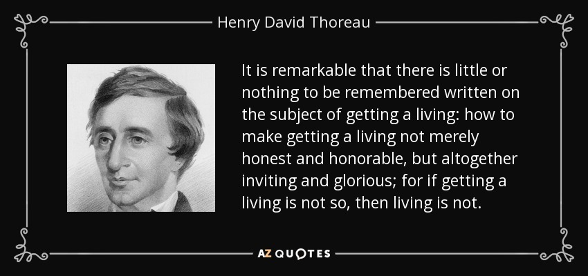It is remarkable that there is little or nothing to be remembered written on the subject of getting a living: how to make getting a living not merely honest and honorable, but altogether inviting and glorious; for if getting a living is not so, then living is not. - Henry David Thoreau